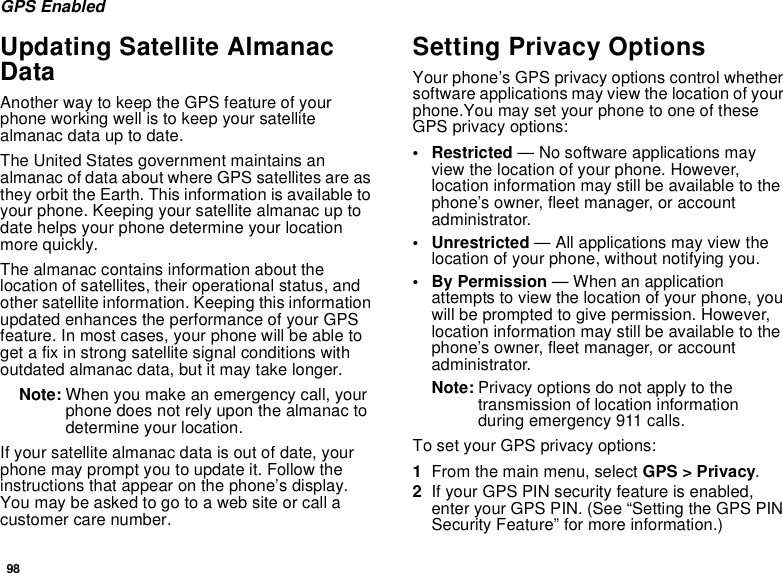98GPS EnabledUpdating Satellite Almanac DataAnother way to keep the GPS feature of your phone working well is to keep your satellite almanac data up to date.The United States government maintains an almanac of data about where GPS satellites are as they orbit the Earth. This information is available to your phone. Keeping your satellite almanac up to date helps your phone determine your location more quickly.The almanac contains information about the location of satellites, their operational status, and other satellite information. Keeping this information updated enhances the performance of your GPS feature. In most cases, your phone will be able to get a fix in strong satellite signal conditions with outdated almanac data, but it may take longer. Note: When you make an emergency call, your phone does not rely upon the almanac to determine your location.If your satellite almanac data is out of date, your phone may prompt you to update it. Follow the instructions that appear on the phone’s display. You may be asked to go to a web site or call a customer care number.Setting Privacy OptionsYour phone’s GPS privacy options control whether software applications may view the location of your phone.You may set your phone to one of these GPS privacy options:• Restricted — No software applications may view the location of your phone. However, location information may still be available to the phone’s owner, fleet manager, or account administrator.• Unrestricted — All applications may view the location of your phone, without notifying you.• By Permission — When an application attempts to view the location of your phone, you will be prompted to give permission. However, location information may still be available to the phone’s owner, fleet manager, or account administrator.Note: Privacy options do not apply to the transmission of location information during emergency 911 calls.To set your GPS privacy options:1From the main menu, select GPS &gt; Privacy.2If your GPS PIN security feature is enabled, enter your GPS PIN. (See “Setting the GPS PIN Security Feature” for more information.)