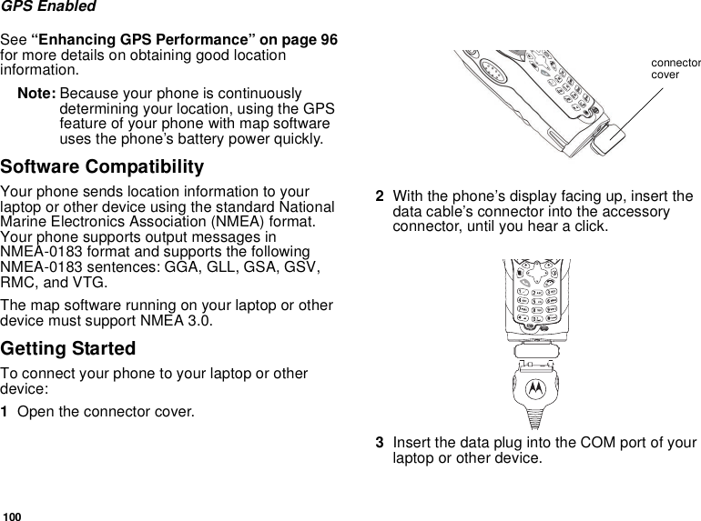 100GPS EnabledSee “Enhancing GPS Performance” on page 96 for more details on obtaining good location information.Note: Because your phone is continuously determining your location, using the GPS feature of your phone with map software uses the phone’s battery power quickly.Software CompatibilityYour phone sends location information to your laptop or other device using the standard National Marine Electronics Association (NMEA) format. Your phone supports output messages in NMEA-0183 format and supports the following NMEA-0183 sentences: GGA, GLL, GSA, GSV, RMC, and VTG.The map software running on your laptop or other device must support NMEA 3.0.Getting StartedTo connect your phone to your laptop or other device:1Open the connector cover.2With the phone’s display facing up, insert the data cable’s connector into the accessory connector, until you hear a click.3Insert the data plug into the COM port of your laptop or other device.connector cover