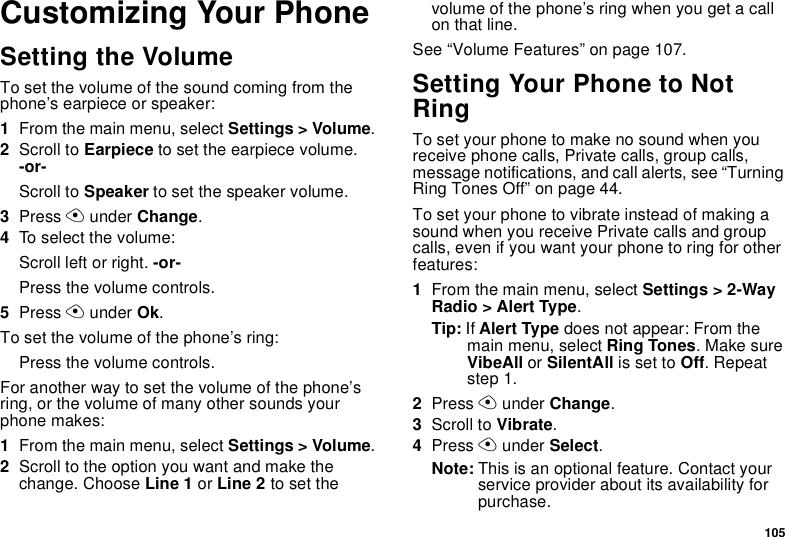 105Customizing Your PhoneSetting the VolumeTo set the volume of the sound coming from the phone’s earpiece or speaker:1From the main menu, select Settings &gt; Volume.2Scroll to Earpiece to set the earpiece volume. -or-Scroll to Speaker to set the speaker volume.3Press A under Change.4To select the volume:Scroll left or right. -or-Press the volume controls.5Press A under Ok.To set the volume of the phone’s ring:Press the volume controls.For another way to set the volume of the phone’s ring, or the volume of many other sounds your phone makes:1From the main menu, select Settings &gt; Volume.2Scroll to the option you want and make the change. Choose Line 1 or Line 2 to set the volume of the phone’s ring when you get a call on that line.See “Volume Features” on page 107.Setting Your Phone to Not RingTo set your phone to make no sound when you receive phone calls, Private calls, group calls, message notifications, and call alerts, see “Turning Ring Tones Off” on page 44.To set your phone to vibrate instead of making a sound when you receive Private calls and group calls, even if you want your phone to ring for other features:1From the main menu, select Settings &gt; 2-Way Radio &gt; Alert Type.Tip: If Alert Type does not appear: From the main menu, select Ring Tones. Make sure VibeAll or SilentAll is set to Off. Repeat step 1.2Press A under Change.3Scroll to Vibrate.4Press A under Select.Note: This is an optional feature. Contact your service provider about its availability for purchase.