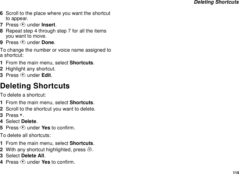 115 Deleting Shortcuts6Scroll to the place where you want the shortcut to appear.7Press A under Insert.8Repeat step 4 through step 7 for all the items you want to move.9Press A under Done.To change the number or voice name assigned to a shortcut:1From the main menu, select Shortcuts.2Highlight any shortcut.3Press A under Edit.Deleting ShortcutsTo delete a shortcut:1From the main menu, select Shortcuts.2Scroll to the shortcut you want to delete.3Press m.4Select Delete.5Press A under Yes to confirm.To delete all shortcuts:1From the main menu, select Shortcuts.2With any shortcut highlighted, press m.3Select Delete All.4Press A under Yes to confirm.
