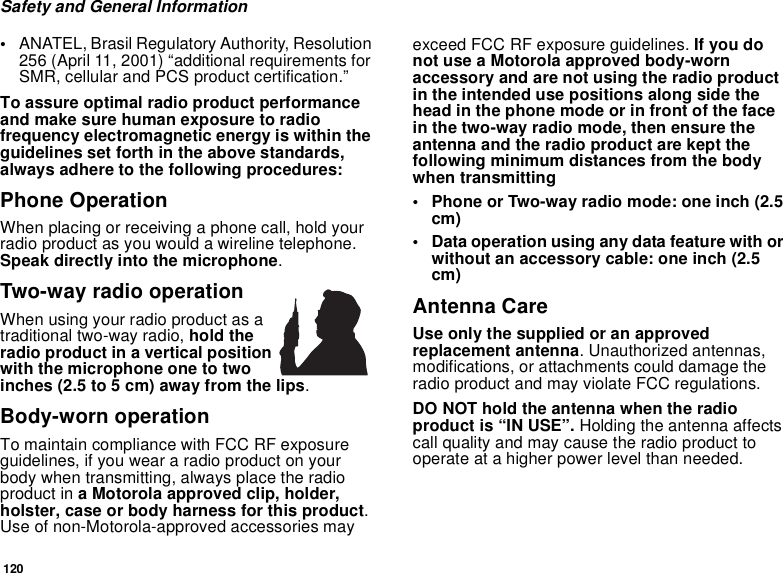 120Safety and General Information•ANATEL, Brasil Regulatory Authority, Resolution 256 (April 11, 2001) “additional requirements for SMR, cellular and PCS product certification.” To assure optimal radio product performance and make sure human exposure to radio frequency electromagnetic energy is within the guidelines set forth in the above standards, always adhere to the following procedures:Phone OperationWhen placing or receiving a phone call, hold your radio product as you would a wireline telephone. Speak directly into the microphone.Two-way radio operationWhen using your radio product as a traditional two-way radio, hold the radio product in a vertical position with the microphone one to two inches (2.5 to 5 cm) away from the lips.Body-worn operationTo maintain compliance with FCC RF exposure guidelines, if you wear a radio product on your body when transmitting, always place the radio product in a Motorola approved clip, holder, holster, case or body harness for this product. Use of non-Motorola-approved accessories may exceed FCC RF exposure guidelines. If you do not use a Motorola approved body-worn accessory and are not using the radio product in the intended use positions along side the head in the phone mode or in front of the face in the two-way radio mode, then ensure the antenna and the radio product are kept the following minimum distances from the body when transmitting• Phone or Two-way radio mode: one inch (2.5 cm)• Data operation using any data feature with or without an accessory cable: one inch (2.5 cm)Antenna CareUse only the supplied or an approved replacement antenna. Unauthorized antennas, modifications, or attachments could damage the radio product and may violate FCC regulations. DO NOT hold the antenna when the radio product is “IN USE”. Holding the antenna affects call quality and may cause the radio product to operate at a higher power level than needed.