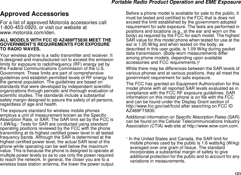 121 Portable Radio Product Operation and EME ExposureApproved AccessoriesFor a list of approved Motorola accessories call 1-800-453-0920, or visit our website at www.motorola.com/iden.ALL MODELS WITH FCC ID AZ489FT5830 MEET THE GOVERNMENT’S REQUIREMENTS FOR EXPOSURE TO RADIO WAVES.Your wireless phone is a radio transmitter and receiver. It is designed and manufactured not to exceed the emission limits for exposure to radiofrequency (RF) energy set by the Federal Communications Commission of the U.S. Government. These limits are part of comprehensive guidelines and establish permitted levels of RF energy for the general population. The guidelines are based on standards that were developed by independent scientific organizations through periodic and thorough evaluation of scientific studies. The standards include a substantial safety margin designed to assure the safety of all persons, regardless of age and health.The exposure standard for wireless mobile phones employs a unit of measurement known as the Specific Absorption Rate, or SAR. The SAR limit set by the FCC is 1.6W/kg.1 Tests for SAR are conducted using standard operating positions reviewed by the FCC with the phone transmitting at its highest certified power level in all tested frequency bands. Although the SAR is determined at the highest certified power level, the actual SAR level of the phone while operating can be well below the maximum value. This is because the phone is designed to operate at multiple power levels so as to use only the power required to reach the network. In general, the closer you are to a wireless base station antenna, the lower the power output.Before a phone model is available for sale to the public, it must be tested and certified to the FCC that is does not exceed the limit established by the government-adopted requirement for safe exposure. The tests are performed in positions and locations (e.g., at the ear and worn on the body) as required by the FCC for each model. The highest SAR value for this model phone when tested for use at the ear is 1.05 W/kg and when tested on the body, as described in this user guide, is 1.09 W/kg during packet data transmission. (Body-worn measurements differ among phone models, depending upon available accessories and FCC requirements.)2 While there may be differences between the SAR levels of various phones and at various positions, they all meet the government requirement for safe exposure.The FCC has granted an Equipment Authorization for this model phone with all reported SAR levels evaluated as in compliance with the FCC RF exposure guidelines. SAR information on this model phone is on file with the FCC and can be found under the Display Grant section of http://www.fcc.gov/oet/fccid after searching on FCC ID AZ489FT5830.Additional information on Specific Absorption Rates (SAR) can be found on the Cellular Telecommunications Industry Association (CTIA) web-site at http://www.wow-com.com.1 In the United States and Canada, the SAR limit for mobile phones used by the public is 1.6 watts/kg (W/kg) averaged over one gram of tissue. The standard incorporates a substantial margin of safety to give additional protection for the public and to account for any variations in measurements.