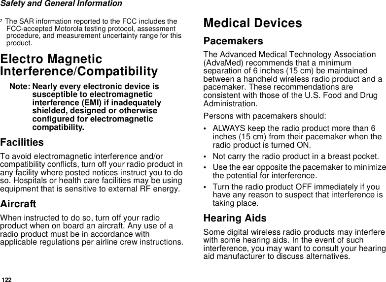 122Safety and General Information2  The SAR information reported to the FCC includes the FCC-accepted Motorola testing protocol, assessment procedure, and measurement uncertainty range for this product.Electro Magnetic Interference/CompatibilityNote: Nearly every electronic device is susceptible to electromagnetic interference (EMI) if inadequately shielded, designed or otherwise configured for electromagnetic compatibility.FacilitiesTo avoid electromagnetic interference and/or compatibility conflicts, turn off your radio product in any facility where posted notices instruct you to do so. Hospitals or health care facilities may be using equipment that is sensitive to external RF energy.AircraftWhen instructed to do so, turn off your radio product when on board an aircraft. Any use of a radio product must be in accordance with applicable regulations per airline crew instructions.Medical DevicesPacemakersThe Advanced Medical Technology Association (AdvaMed) recommends that a minimum separation of 6 inches (15 cm) be maintained between a handheld wireless radio product and a pacemaker. These recommendations are consistent with those of the U.S. Food and Drug Administration.Persons with pacemakers should:•ALWAYS keep the radio product more than 6 inches (15 cm) from their pacemaker when the radio product is turned ON. •Not carry the radio product in a breast pocket. •Use the ear opposite the pacemaker to minimize the potential for interference. •Turn the radio product OFF immediately if you have any reason to suspect that interference is taking place. Hearing AidsSome digital wireless radio products may interfere with some hearing aids. In the event of such interference, you may want to consult your hearing aid manufacturer to discuss alternatives.