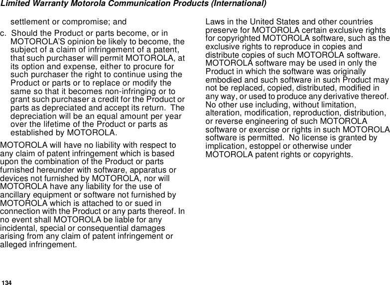 134Limited Warranty Motorola Communication Products (International)settlement or compromise; andc. Should the Product or parts become, or in MOTOROLA’S opinion be likely to become, the subject of a claim of infringement of a patent, that such purchaser will permit MOTOROLA, at its option and expense, either to procure for such purchaser the right to continue using the Product or parts or to replace or modify the same so that it becomes non-infringing or to grant such purchaser a credit for the Product or parts as depreciated and accept its return.  The depreciation will be an equal amount per year over the lifetime of the Product or parts as established by MOTOROLA.MOTOROLA will have no liability with respect to any claim of patent infringement which is based upon the combination of the Product or parts furnished hereunder with software, apparatus or devices not furnished by MOTOROLA, nor will MOTOROLA have any liability for the use of ancillary equipment or software not furnished by MOTOROLA which is attached to or sued in connection with the Product or any parts thereof. In no event shall MOTOROLA be liable for any incidental, special or consequential damages arising from any claim of patent infringement or alleged infringement.Laws in the United States and other countries preserve for MOTOROLA certain exclusive rights for copyrighted MOTOROLA software, such as the exclusive rights to reproduce in copies and distribute copies of such MOTOROLA software.  MOTOROLA software may be used in only the Product in which the software was originally embodied and such software in such Product may not be replaced, copied, distributed, modified in any way, or used to produce any derivative thereof.  No other use including, without limitation, alteration, modification, reproduction, distribution, or reverse engineering of such MOTOROLA software or exercise or rights in such MOTOROLA software is permitted.  No license is granted by implication, estoppel or otherwise under MOTOROLA patent rights or copyrights.