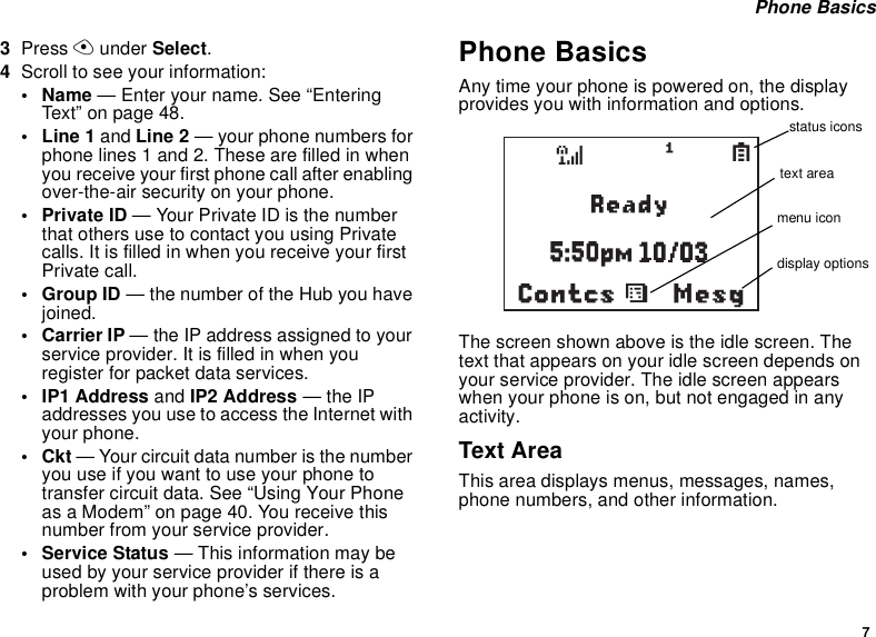7 Phone Basics3Press A under Select.4Scroll to see your information:•Name — Enter your name. See “Entering Text” on page 48.•Line1 and Line 2 — your phone numbers for phone lines 1 and 2. These are filled in when you receive your first phone call after enabling over-the-air security on your phone.•Private ID — Your Private ID is the number that others use to contact you using Private calls. It is filled in when you receive your first Private call.• Group ID — the number of the Hub you have joined.• Carrier IP — the IP address assigned to your service provider. It is filled in when you register for packet data services.• IP1 Address and IP2 Address — the IP addresses you use to access the Internet with your phone.•Ckt — Your circuit data number is the number you use if you want to use your phone to transfer circuit data. See “Using Your Phone as a Modem” on page 40. You receive this number from your service provider.• Service Status — This information may be used by your service provider if there is a problem with your phone’s services.Phone BasicsAny time your phone is powered on, the display provides you with information and options.The screen shown above is the idle screen. The text that appears on your idle screen depends on your service provider. The idle screen appears when your phone is on, but not engaged in any activity.Text AreaThis area displays menus, messages, names, phone numbers, and other information.MesgContcssd1Sstatus iconstext areamenu icondisplay options