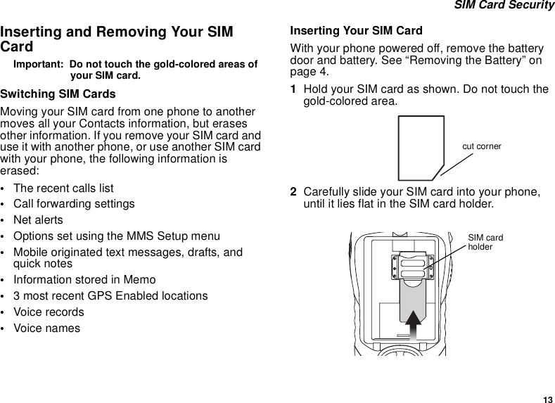 13 SIM Card SecurityInserting and Removing Your SIM CardImportant:  Do not touch the gold-colored areas of your SIM card.Switching SIM CardsMoving your SIM card from one phone to another moves all your Contacts information, but erases other information. If you remove your SIM card and use it with another phone, or use another SIM card with your phone, the following information is erased:•The recent calls list•Call forwarding settings•Net alerts•Options set using the MMS Setup menu•Mobile originated text messages, drafts, and quick notes•Information stored in Memo•3 most recent GPS Enabled locations•Voice records•Voice namesInserting Your SIM CardWith your phone powered off, remove the battery door and battery. See “Removing the Battery” on page 4.1Hold your SIM card as shown. Do not touch the gold-colored area.2Carefully slide your SIM card into your phone, until it lies flat in the SIM card holder.cut cornerSIM card holder