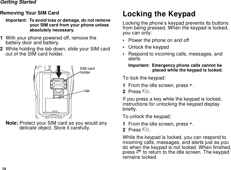 14Getting StartedRemoving Your SIM CardImportant:  To avoid loss or damage, do not remove your SIM card from your phone unless absolutely necessary.1With your phone powered off, remove the battery door and battery.2While holding the tab down, slide your SIM card out of the SIM card holder.Note: Protect your SIM card as you would any delicate object. Store it carefully.Locking the KeypadLocking the phone’s keypad prevents its buttons from being pressed. When the keypad is locked, you can only:•Power the phone on and off•Unlock the keypad•Respond to incoming calls, messages, and alertsImportant:  Emergency phone calls cannot be placed while the keypad is locked.To lock the keypad:1From the idle screen, press m.2Press *.If you press a key while the keypad is locked, instructions for unlocking the keypad display briefly.To unlock the keypad:1From the idle screen, press m.2Press *.While the keypad is locked, you can respond to incoming calls, messages, and alerts just as you do when the keypad is not locked. When finished, press e to return to the idle screen. The keypad remains locked.tabSIM card holder