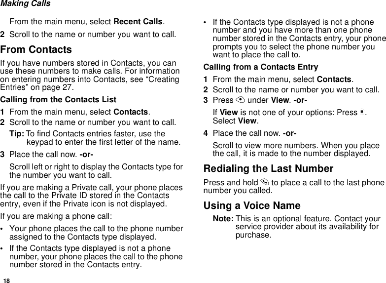 18Making CallsFrom the main menu, select Recent Calls.2Scroll to the name or number you want to call.From ContactsIf you have numbers stored in Contacts, you can use these numbers to make calls. For information on entering numbers into Contacts, see “Creating Entries” on page 27.Calling from the Contacts List1From the main menu, select Contacts.2Scroll to the name or number you want to call.Tip: To find Contacts entries faster, use the keypad to enter the first letter of the name.3Place the call now. -or-Scroll left or right to display the Contacts type for the number you want to call.If you are making a Private call, your phone places the call to the Private ID stored in the Contacts entry, even if the Private icon is not displayed.If you are making a phone call:•Your phone places the call to the phone number assigned to the Contacts type displayed.•If the Contacts type displayed is not a phone number, your phone places the call to the phone number stored in the Contacts entry.•If the Contacts type displayed is not a phone number and you have more than one phone number stored in the Contacts entry, your phone prompts you to select the phone number you want to place the call to.Calling from a Contacts Entry1From the main menu, select Contacts.2Scroll to the name or number you want to call.3Press A under View. -or-If View is not one of your options: Press m. Select View.4Place the call now. -or-Scroll to view more numbers. When you place the call, it is made to the number displayed.Redialing the Last NumberPress and hold s to place a call to the last phone number you called.Using a Voice NameNote: This is an optional feature. Contact your service provider about its availability for purchase.
