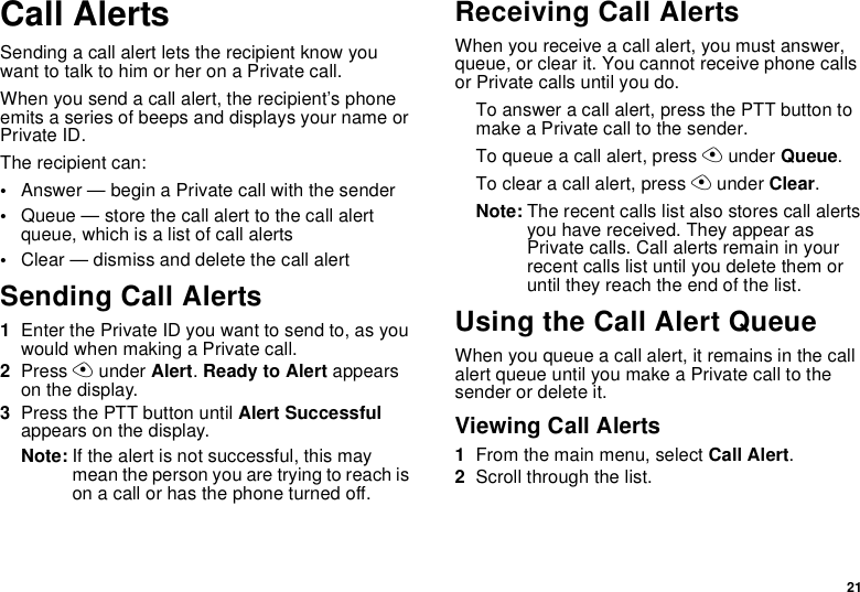 21Call AlertsSending a call alert lets the recipient know you want to talk to him or her on a Private call.When you send a call alert, the recipient’s phone emits a series of beeps and displays your name or Private ID.The recipient can:•Answer — begin a Private call with the sender•Queue — store the call alert to the call alert queue, which is a list of call alerts•Clear — dismiss and delete the call alertSending Call Alerts1Enter the Private ID you want to send to, as you would when making a Private call.2Press A under Alert. Ready to Alert appears on the display.3Press the PTT button until Alert Successful appears on the display.Note: If the alert is not successful, this may mean the person you are trying to reach is on a call or has the phone turned off.Receiving Call AlertsWhen you receive a call alert, you must answer, queue, or clear it. You cannot receive phone calls or Private calls until you do.To answer a call alert, press the PTT button to make a Private call to the sender.To queue a call alert, press A under Queue.To clear a call alert, press A under Clear.Note: The recent calls list also stores call alerts you have received. They appear as Private calls. Call alerts remain in your recent calls list until you delete them or until they reach the end of the list.Using the Call Alert QueueWhen you queue a call alert, it remains in the call alert queue until you make a Private call to the sender or delete it.Viewing Call Alerts1From the main menu, select Call Alert.2Scroll through the list.