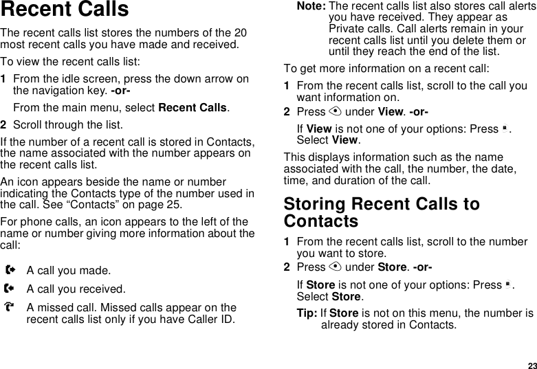 23Recent CallsThe recent calls list stores the numbers of the 20 most recent calls you have made and received.To view the recent calls list:1From the idle screen, press the down arrow on the navigation key. -or-From the main menu, select Recent Calls.2Scroll through the list.If the number of a recent call is stored in Contacts, the name associated with the number appears on the recent calls list.An icon appears beside the name or number indicating the Contacts type of the number used in the call. See “Contacts” on page 25.For phone calls, an icon appears to the left of the name or number giving more information about the call:Note: The recent calls list also stores call alerts you have received. They appear as Private calls. Call alerts remain in your recent calls list until you delete them or until they reach the end of the list.To get more information on a recent call:1From the recent calls list, scroll to the call you want information on.2Press A under View. -or-If View is not one of your options: Press m. Select View.This displays information such as the name associated with the call, the number, the date, time, and duration of the call.Storing Recent Calls to Contacts1From the recent calls list, scroll to the number you want to store.2Press A under Store. -or-If Store is not one of your options: Press m. Select Store.Tip: If Store is not on this menu, the number is already stored in Contacts.XA call you made.WA call you received.VA missed call. Missed calls appear on the recent calls list only if you have Caller ID.