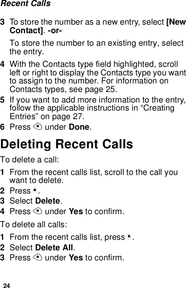 24Recent Calls3To store the number as a new entry, select [New Contact]. -or-To store the number to an existing entry, select the entry.4With the Contacts type field highlighted, scroll left or right to display the Contacts type you want to assign to the number. For information on Contacts types, see page 25.5If you want to add more information to the entry, follow the applicable instructions in “Creating Entries” on page 27.6Press A under Done.Deleting Recent CallsTo delete a call:1From the recent calls list, scroll to the call you want to delete.2Press m.3Select Delete.4Press A under Yes to confirm.To delete all calls:1From the recent calls list, press m.2Select Delete All.3Press A under Yes to confirm.