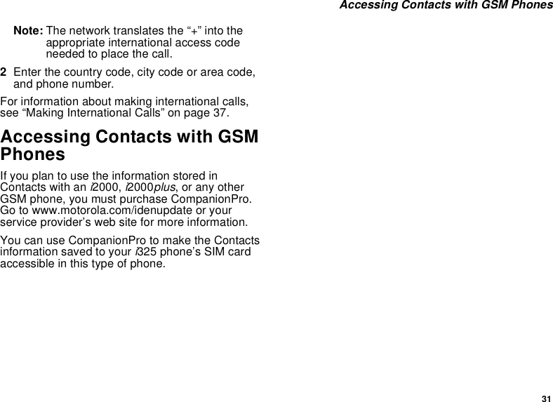 31 Accessing Contacts with GSM PhonesNote: The network translates the “+” into the appropriate international access code needed to place the call. 2Enter the country code, city code or area code, and phone number.For information about making international calls, see “Making International Calls” on page 37.Accessing Contacts with GSM PhonesIf you plan to use the information stored in Contacts with an i2000, i2000plus, or any other GSM phone, you must purchase CompanionPro. Go to www.motorola.com/idenupdate or your service provider’s web site for more information.You can use CompanionPro to make the Contacts information saved to your i325 phone’s SIM card accessible in this type of phone.