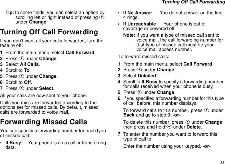 33 Turning Off Call ForwardingTip: In some fields, you can select an option by scrolling left or right instead of pressing A under Change.Turning Off Call ForwardingIf you don’t want all your calls forwarded, turn the feature off:1From the main menu, select Call Forward.2Press A under Change.3Select All Calls.4Scroll to To.5Press A under Change.6Scroll to Off.7Press A under Select.All your calls are now sent to your phone.Calls you miss are forwarded according to the options set for missed calls. By default, missed calls are forwarded to voice mail.Forwarding Missed CallsYou can specify a forwarding number for each type of missed call:•If Busy — Your phone is on a call or transferring data.• If No Answer — You do not answer on the first 4 rings.• If Unreachable — Your phone is out of coverage or powered off.Note: If you want a type of missed call sent to voice mail, the call forwarding number for that type of missed call must be your voice mail access number. To forward missed calls:1From the main menu, select Call Forward.2Press A under Change.3Select Detailed.4Scroll to If Busy to specify a forwarding number for calls received when your phone is busy.5Press A under Change.6If you specified a forwarding number for this type of call before, this number displays. To forward calls to this number, press A under Back and go to step 9. -or-To delete this number, press A under Change, then press and hold A under Delete.7To enter the number you want to forward this type of call to:Enter the number using your keypad. -or-