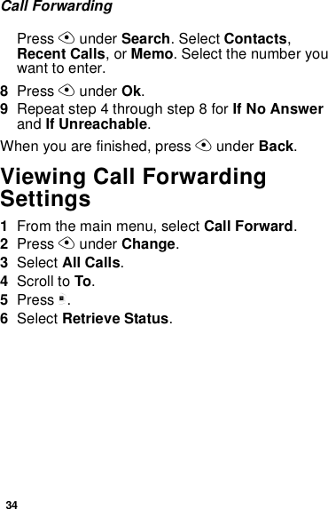 34Call ForwardingPress A under Search. Select Contacts, Recent Calls, or Memo. Select the number you want to enter.8Press A under Ok.9Repeat step 4 through step 8 for If No Answer and If Unreachable.When you are finished, press A under Back.Viewing Call Forwarding Settings1From the main menu, select Call Forward.2Press A under Change.3Select All Calls.4Scroll to To.5Press m.6Select Retrieve Status.