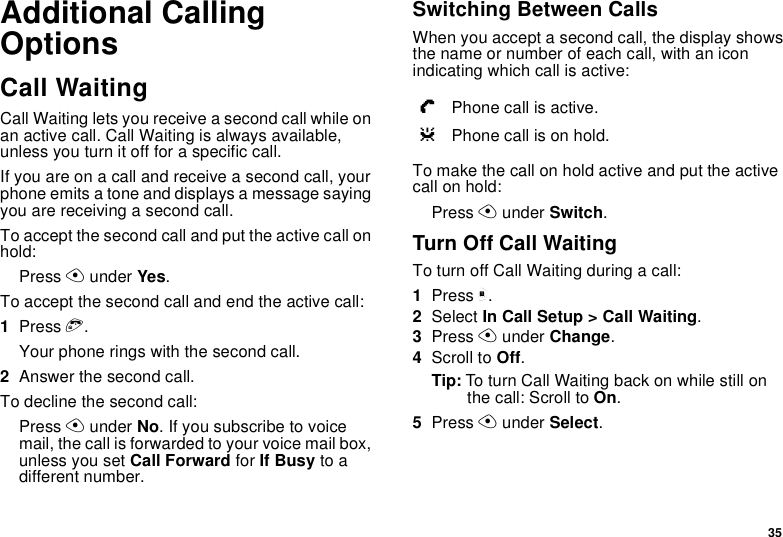 35Additional Calling OptionsCall WaitingCall Waiting lets you receive a second call while on an active call. Call Waiting is always available, unless you turn it off for a specific call.If you are on a call and receive a second call, your phone emits a tone and displays a message saying you are receiving a second call.To accept the second call and put the active call on hold:Press A under Yes.To accept the second call and end the active call:1Press e.Your phone rings with the second call.2Answer the second call.To decline the second call:Press A under No. If you subscribe to voice mail, the call is forwarded to your voice mail box, unless you set Call Forward for If Busy to a different number.Switching Between CallsWhen you accept a second call, the display shows the name or number of each call, with an icon indicating which call is active:To make the call on hold active and put the active call on hold:Press A under Switch.Turn Off Call WaitingTo turn off Call Waiting during a call:1Press m.2Select In Call Setup &gt; Call Waiting.3Press A under Change.4Scroll to Off.Tip: To turn Call Waiting back on while still on the call: Scroll to On.5Press A under Select.YPhone call is active.ZPhone call is on hold.
