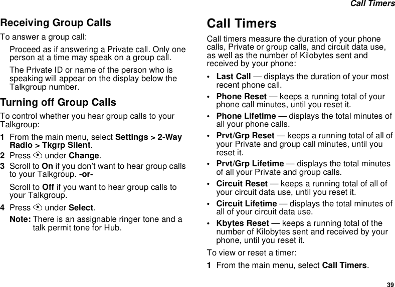 39 Call TimersReceiving Group CallsTo answer a group call:Proceed as if answering a Private call. Only one person at a time may speak on a group call.The Private ID or name of the person who is speaking will appear on the display below the Talkgroup number.Turning off Group CallsTo control whether you hear group calls to your Talkgroup:1From the main menu, select Settings &gt; 2-Way Radio &gt; Tkgrp Silent.2Press A under Change.3Scroll to On if you don’t want to hear group calls to your Talkgroup. -or-Scroll to Off if you want to hear group calls to your Talkgroup.4Press A under Select.Note: There is an assignable ringer tone and a talk permit tone for Hub.Call TimersCall timers measure the duration of your phone calls, Private or group calls, and circuit data use, as well as the number of Kilobytes sent and received by your phone:•Last Call — displays the duration of your most recent phone call.• Phone Reset — keeps a running total of your phone call minutes, until you reset it.• Phone Lifetime — displays the total minutes of all your phone calls.•Prvt/Grp Reset — keeps a running total of all of your Private and group call minutes, until you reset it.• Prvt/Grp Lifetime — displays the total minutes of all your Private and group calls.• Circuit Reset — keeps a running total of all of your circuit data use, until you reset it.• Circuit Lifetime — displays the total minutes of all of your circuit data use.•Kbytes Reset — keeps a running total of the number of Kilobytes sent and received by your phone, until you reset it.To view or reset a timer:1From the main menu, select Call Timers.