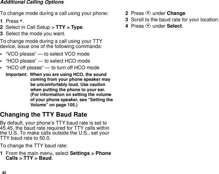 42Additional Calling OptionsTo change mode during a call using your phone:1Press m.2Select in Call Setup &gt; TTY &gt; Type.3Select the mode you want.To change mode during a call using your TTY device, issue one of the following commands:•“VCO please” — to select VCO mode•“HCO please” — to select HCO mode•“HCO off please” — to turn off HCO modeImportant:  When you are using HCO, the sound coming from your phone speaker may be uncomfortably loud. Use caution when putting the phone to your ear. (For information on setting the volume of your phone speaker, see “Setting the Volume” on page 105.)Changing the TTY Baud RateBy default, your phone’s TTY baud rate is set to 45.45, the baud rate required for TTY calls within the U.S. To make calls outside the U.S., set your TTY baud rate to 50.0.To change the TTY baud rate:1From the main menu, select Settings &gt; Phone Calls &gt; TTY &gt; Baud.2Press A under Change3Scroll to the baud rate for your location. 4Press A under Select.