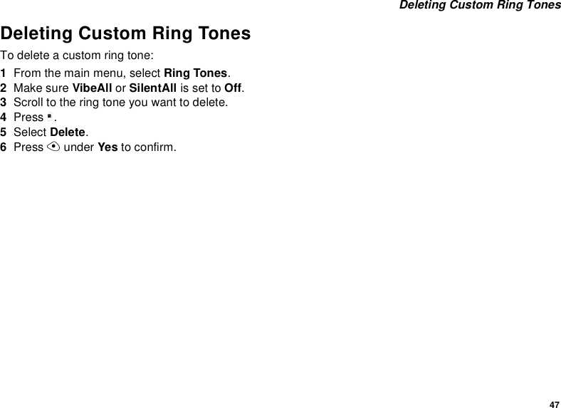 47 Deleting Custom Ring TonesDeleting Custom Ring TonesTo delete a custom ring tone:1From the main menu, select Ring Tones.2Make sure VibeAll or SilentAll is set to Off.3Scroll to the ring tone you want to delete.4Press m.5Select Delete.6Press A under Yes to confirm.
