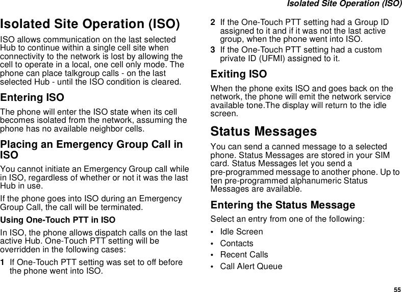 55 Isolated Site Operation (ISO)Isolated Site Operation (ISO)ISO allows communication on the last selected Hub to continue within a single cell site when connectivity to the network is lost by allowing the cell to operate in a local, one cell only mode. The phone can place talkgroup calls - on the last selected Hub - until the ISO condition is cleared.Entering ISOThe phone will enter the ISO state when its cell becomes isolated from the network, assuming the phone has no available neighbor cells.Placing an Emergency Group Call in ISOYou cannot initiate an Emergency Group call while in ISO, regardless of whether or not it was the last Hub in use.If the phone goes into ISO during an Emergency Group Call, the call will be terminated.Using One-Touch PTT in ISOIn ISO, the phone allows dispatch calls on the last active Hub. One-Touch PTT setting will be overridden in the following cases:1If One-Touch PTT setting was set to off before the phone went into ISO.2If the One-Touch PTT setting had a Group ID assigned to it and if it was not the last active group, when the phone went into ISO.3If the One-Touch PTT setting had a custom private ID (UFMI) assigned to it.Exiting ISOWhen the phone exits ISO and goes back on the network, the phone will emit the network service available tone.The display will return to the idle screen.Status MessagesYou can send a canned message to a selected phone. Status Messages are stored in your SIM card. Status Messages let you send a pre-programmed message to another phone. Up to ten pre-programmed alphanumeric Status Messages are available.Entering the Status Message Select an entry from one of the following:•Idle Screen•Contacts•Recent Calls•Call Alert Queue