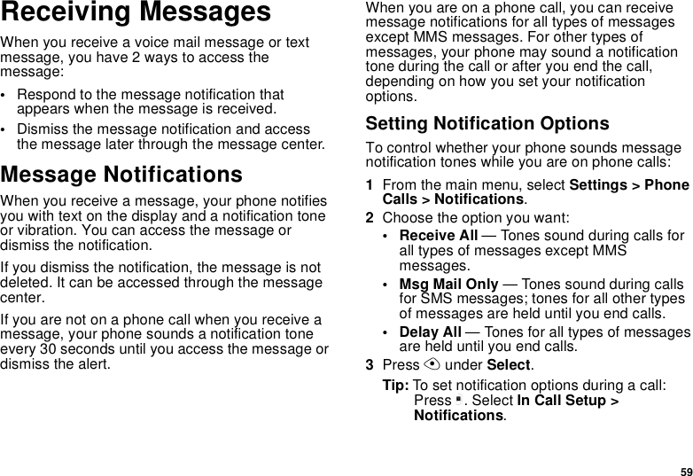 59Receiving MessagesWhen you receive a voice mail message or text message, you have 2 ways to access the message:•Respond to the message notification that appears when the message is received.•Dismiss the message notification and access the message later through the message center.Message NotificationsWhen you receive a message, your phone notifies you with text on the display and a notification tone or vibration. You can access the message or dismiss the notification.If you dismiss the notification, the message is not deleted. It can be accessed through the message center.If you are not on a phone call when you receive a message, your phone sounds a notification tone every 30 seconds until you access the message or dismiss the alert.When you are on a phone call, you can receive message notifications for all types of messages except MMS messages. For other types of messages, your phone may sound a notification tone during the call or after you end the call, depending on how you set your notification options.Setting Notification OptionsTo control whether your phone sounds message notification tones while you are on phone calls:1From the main menu, select Settings &gt; Phone Calls &gt; Notifications.2Choose the option you want:• Receive All — Tones sound during calls for all types of messages except MMS messages.• Msg Mail Only — Tones sound during calls for SMS messages; tones for all other types of messages are held until you end calls.• Delay All — Tones for all types of messages are held until you end calls.3Press A under Select.Tip: To set notification options during a call: Press m. Select In Call Setup &gt; Notifications.