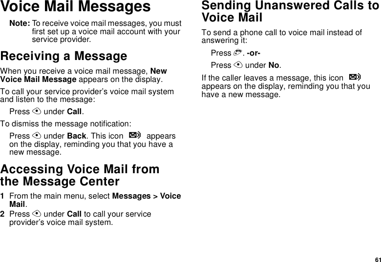 61Voice Mail MessagesNote: To receive voice mail messages, you must first set up a voice mail account with your service provider.Receiving a MessageWhen you receive a voice mail message, New Voice Mail Message appears on the display.To call your service provider’s voice mail system and listen to the message:Press A under Call.To dismiss the message notification:Press A under Back. This icon y appears on the display, reminding you that you have a new message.Accessing Voice Mail fromthe Message Center1From the main menu, select Messages &gt; Voice Mail.2Press A under Call to call your service provider’s voice mail system.Sending Unanswered Calls to Voice MailTo send a phone call to voice mail instead of answering it:Press e. -or-Press A under No.If the caller leaves a message, this icon y appears on the display, reminding you that you have a new message.