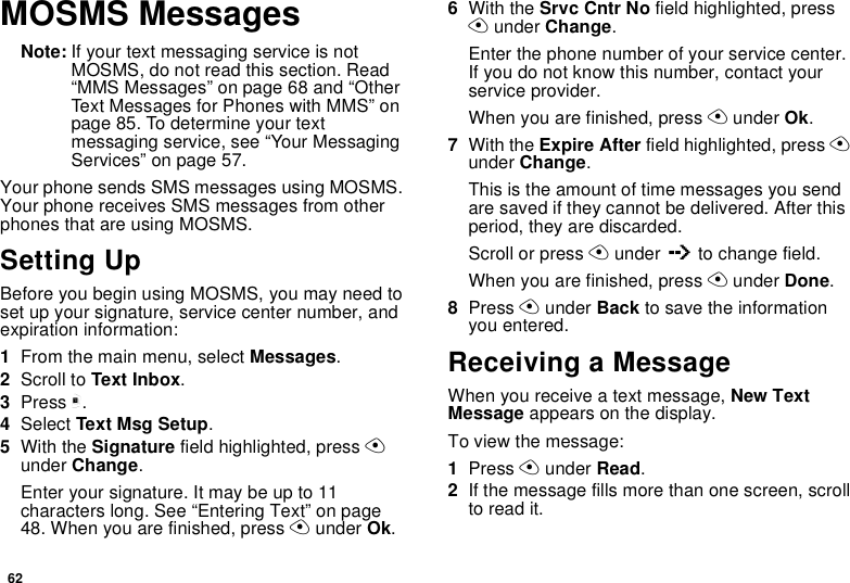 62MOSMS MessagesNote: If your text messaging service is not MOSMS, do not read this section. Read “MMS Messages” on page 68 and “Other Text Messages for Phones with MMS” on page 85. To determine your text messaging service, see “Your Messaging Services” on page 57.Your phone sends SMS messages using MOSMS. Your phone receives SMS messages from other phones that are using MOSMS.Setting UpBefore you begin using MOSMS, you may need to set up your signature, service center number, and expiration information:1From the main menu, select Messages.2Scroll to Text Inbox.3Press m.4Select Text Msg Setup.5With the Signature field highlighted, press A under Change.Enter your signature. It may be up to 11 characters long. See “Entering Text” on page 48. When you are finished, press A under Ok.6With the Srvc Cntr No field highlighted, press A under Change.Enter the phone number of your service center. If you do not know this number, contact your service provider.When you are finished, press A under Ok.7With the Expire After field highlighted, press A under Change.This is the amount of time messages you send are saved if they cannot be delivered. After this period, they are discarded.Scroll or press A under Q to change field.When you are finished, press A under Done.8Press A under Back to save the information you entered.Receiving a MessageWhen you receive a text message, New Text Message appears on the display.To view the message:1Press A under Read.2If the message fills more than one screen, scroll to read it.