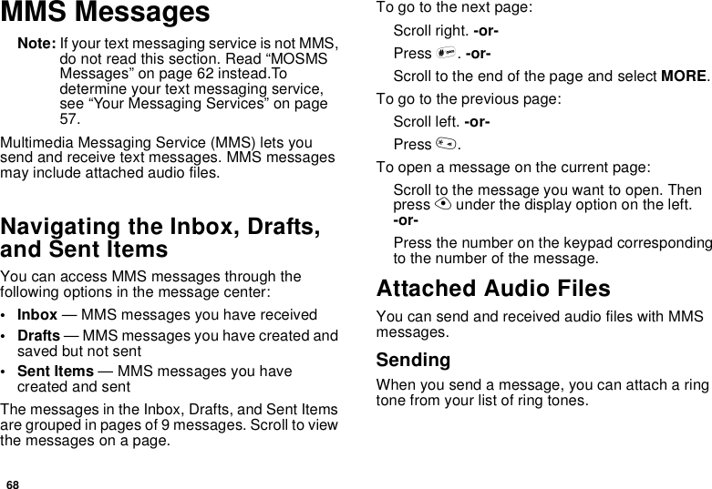 68MMS MessagesNote: If your text messaging service is not MMS, do not read this section. Read “MOSMS Messages” on page 62 instead.To determine your text messaging service, see “Your Messaging Services” on page 57.Multimedia Messaging Service (MMS) lets you send and receive text messages. MMS messages may include attached audio files.Navigating the Inbox, Drafts, and Sent ItemsYou can access MMS messages through the following options in the message center:• Inbox — MMS messages you have received•Drafts — MMS messages you have created and saved but not sent•Sent Items — MMS messages you have created and sentThe messages in the Inbox, Drafts, and Sent Items are grouped in pages of 9 messages. Scroll to view the messages on a page.To go to the next page:Scroll right. -or-Press #. -or-Scroll to the end of the page and select MORE.To go to the previous page:Scroll left. -or-Press *.To open a message on the current page:Scroll to the message you want to open. Then press A under the display option on the left. -or-Press the number on the keypad corresponding to the number of the message.Attached Audio FilesYou can send and received audio files with MMS messages.SendingWhen you send a message, you can attach a ring tone from your list of ring tones.