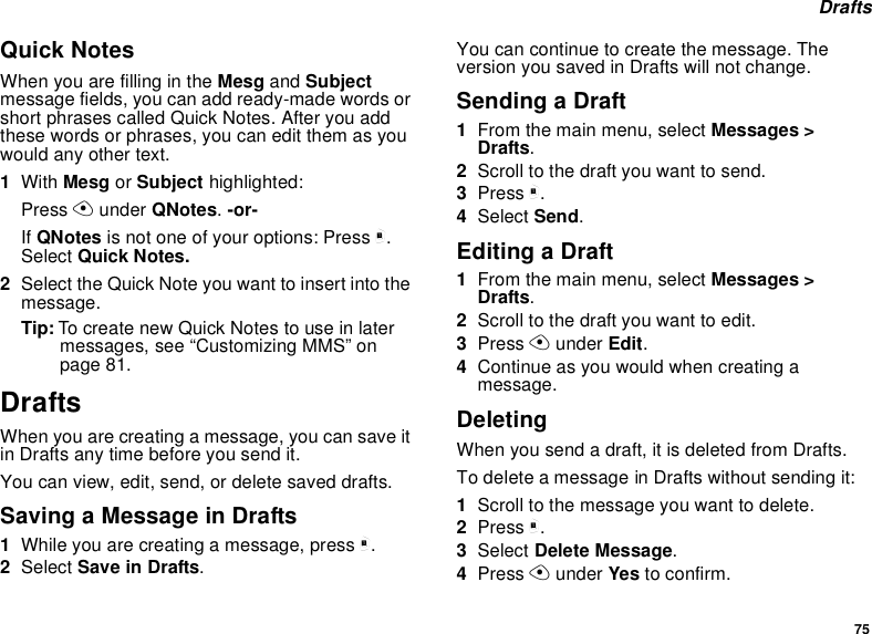 75 DraftsQuick NotesWhen you are filling in the Mesg and Subject message fields, you can add ready-made words or short phrases called Quick Notes. After you add these words or phrases, you can edit them as you would any other text.1With Mesg or Subject highlighted:Press A under QNotes. -or-If QNotes is not one of your options: Press m. Select Quick Notes.2Select the Quick Note you want to insert into the message.Tip: To create new Quick Notes to use in later messages, see “Customizing MMS” on page 81.DraftsWhen you are creating a message, you can save it in Drafts any time before you send it.You can view, edit, send, or delete saved drafts.Saving a Message in Drafts1While you are creating a message, press m.2Select Save in Drafts.You can continue to create the message. The version you saved in Drafts will not change.Sending a Draft1From the main menu, select Messages &gt; Drafts.2Scroll to the draft you want to send.3Press m.4Select Send.Editing a Draft1From the main menu, select Messages &gt; Drafts.2Scroll to the draft you want to edit.3Press A under Edit.4Continue as you would when creating a message.DeletingWhen you send a draft, it is deleted from Drafts.To delete a message in Drafts without sending it:1Scroll to the message you want to delete.2Press m.3Select Delete Message.4Press A under Yes to confirm.