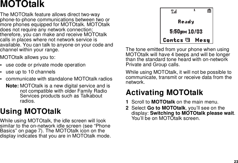 23MOTOtalkThe MOTOtalk feature allows direct two-way phone-to-phone communications between two or more phones equipped for MOTOtalk. MOTOtalk does not require any network connection; therefore, you can make and receive MOTOtalk calls in places where not network service is available. You can talk to anyone on your code and channel within your range.MOTOtalk allows you to:•use code or private mode operation•use up to 10 channels•communicate with standalone MOTOtalk radiosNote: MOTOtalk is a new digital service and is not compatible with older Family Radio Services products such as Talkabout radios.Using MOTOtalkWhile using MOTOtalk, the idle screen will look similar to the on-network idle screen (see “Phone Basics” on page 7). The MOTOtalk icon on the display indicates that you are in MOTOtalk mode.The tone emitted from your phone when using MOTOtalk will have 4 beeps and will be longer  than the standard tone heard with on-network Private and Group calls.While using MOTOtalk, it will not be possible to communicate, transmit or receive data from the network.Activating MOTOtalk1Scroll to MOTOtalk on the main menu.2Select Go to MOTOtalk, you’ll see on the display: Switching to MOTOtalk please wait. You’ll be on MOTOtalk screen.MesgContcssd1S