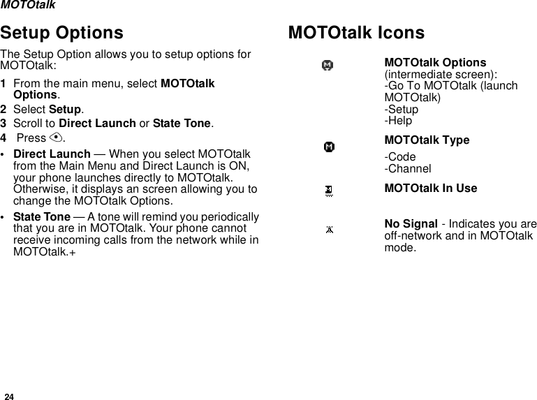 24MOTOtalkSetup OptionsThe Setup Option allows you to setup options for MOTOtalk:1From the main menu, select MOTOtalk Options.2Select Setup.3Scroll to Direct Launch or State Tone.4 Press A.• Direct Launch — When you select MOTOtalk  from the Main Menu and Direct Launch is ON, your phone launches directly to MOTOtalk. Otherwise, it displays an screen allowing you to change the MOTOtalk Options.• State Tone — A tone will remind you periodically that you are in MOTOtalk. Your phone cannot receive incoming calls from the network while in MOTOtalk.+MOTOtalk IconsMOTOtalk Options (intermediate screen):-Go To MOTOtalk (launch MOTOtalk)-Setup-HelpMOTOtalk Type-Code-ChannelMOTOtalk In UseNo Signal - Indicates you are off-network and in MOTOtalk mode.