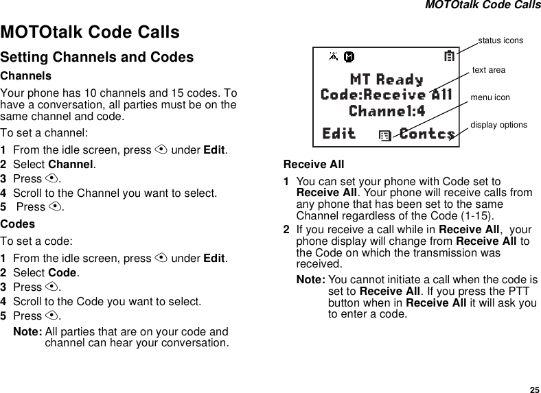 25 MOTOtalk Code CallsMOTOtalk Code CallsSetting Channels and CodesChannelsYour phone has 10 channels and 15 codes. To have a conversation, all parties must be on the same channel and code.To set a channel:1From the idle screen, press A under Edit.2Select Channel.3Press A.4Scroll to the Channel you want to select.5 Press A.CodesTo set a code:1From the idle screen, press A under Edit.2Select Code.3Press A.4Scroll to the Code you want to select.5Press A.Note: All parties that are on your code and channel can hear your conversation.Receive All1You can set your phone with Code set to Receive All. Your phone will receive calls from any phone that has been set to the same Channel regardless of the Code (1-15).2If you receive a call while in Receive All,  your phone display will change from Receive All to the Code on which the transmission was received.Note: You cannot initiate a call when the code is set to Receive All. If you press the PTT button when in Receive All it will ask you to enter a code.ContcsdSMT ReadyCode:Receive All      Channel:4Editstatus iconstext areamenu icondisplay options