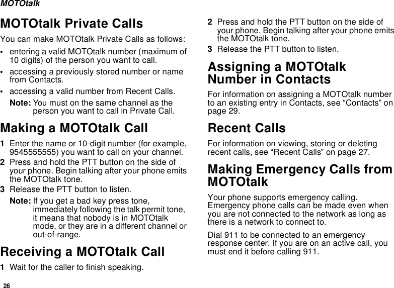 26MOTOtalkMOTOtalk Private CallsYou can make MOTOtalk Private Calls as follows:•entering a valid MOTOtalk number (maximum of 10 digits) of the person you want to call.•accessing a previously stored number or name from Contacts.•accessing a valid number from Recent Calls.Note: You must on the same channel as the person you want to call in Private Call.Making a MOTOtalk Call1Enter the name or 10-digit number (for example, 9545555555) you want to call on your channel.2Press and hold the PTT button on the side of your phone. Begin talking after your phone emits the MOTOtalk tone.3Release the PTT button to listen.Note: If you get a bad key press tone, immediately following the talk permit tone,  it means that nobody is in MOTOtalk mode, or they are in a different channel or out-of-range.Receiving a MOTOtalk Call1Wait for the caller to finish speaking.2Press and hold the PTT button on the side of your phone. Begin talking after your phone emits the MOTOtalk tone.3Release the PTT button to listen.Assigning a MOTOtalk Number in ContactsFor information on assigning a MOTOtalk number to an existing entry in Contacts, see “Contacts” on page 29.Recent CallsFor information on viewing, storing or deleting recent calls, see “Recent Calls” on page 27.Making Emergency Calls from MOTOtalkYour phone supports emergency calling. Emergency phone calls can be made even when you are not connected to the network as long as there is a network to connect to.Dial 911 to be connected to an emergency response center. If you are on an active call, you must end it before calling 911.
