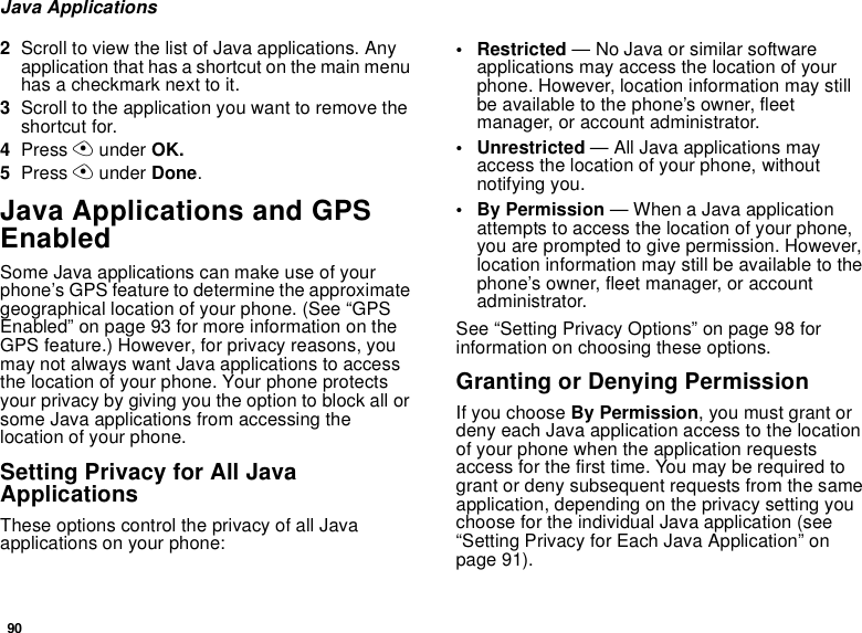 90Java Applications2Scroll to view the list of Java applications. Any application that has a shortcut on the main menu has a checkmark next to it.3Scroll to the application you want to remove the shortcut for.4Press A under OK.5Press A under Done.Java Applications and GPS EnabledSome Java applications can make use of your phone’s GPS feature to determine the approximate geographical location of your phone. (See “GPS Enabled” on page 93 for more information on the GPS feature.) However, for privacy reasons, you may not always want Java applications to access the location of your phone. Your phone protects your privacy by giving you the option to block all or some Java applications from accessing the location of your phone.Setting Privacy for All Java ApplicationsThese options control the privacy of all Java applications on your phone:• Restricted — No Java or similar software applications may access the location of your phone. However, location information may still be available to the phone’s owner, fleet manager, or account administrator.• Unrestricted — All Java applications may access the location of your phone, without notifying you.• By Permission — When a Java application attempts to access the location of your phone, you are prompted to give permission. However, location information may still be available to the phone’s owner, fleet manager, or account administrator.See “Setting Privacy Options” on page 98 for information on choosing these options.Granting or Denying PermissionIf you choose By Permission, you must grant or deny each Java application access to the location of your phone when the application requests access for the first time. You may be required to grant or deny subsequent requests from the same application, depending on the privacy setting you choose for the individual Java application (see “Setting Privacy for Each Java Application” on page 91).