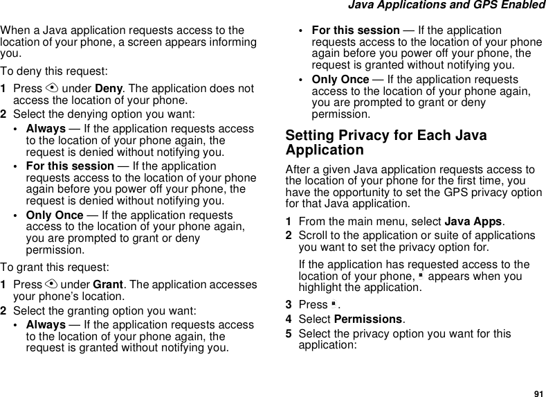 91 Java Applications and GPS EnabledWhen a Java application requests access to the location of your phone, a screen appears informing you.To deny this request:1Press A under Deny. The application does not access the location of your phone.2Select the denying option you want:• Always — If the application requests access to the location of your phone again, the request is denied without notifying you.• For this session — If the application requests access to the location of your phone again before you power off your phone, the request is denied without notifying you.• Only Once — If the application requests access to the location of your phone again, you are prompted to grant or deny permission.To grant this request:1Press A under Grant. The application accesses your phone’s location.2Select the granting option you want:• Always — If the application requests access to the location of your phone again, the request is granted without notifying you.• For this session — If the application requests access to the location of your phone again before you power off your phone, the request is granted without notifying you.• Only Once — If the application requests access to the location of your phone again, you are prompted to grant or deny permission.Setting Privacy for Each Java ApplicationAfter a given Java application requests access to the location of your phone for the first time, you have the opportunity to set the GPS privacy option for that Java application.1From the main menu, select Java Apps.2Scroll to the application or suite of applications you want to set the privacy option for.If the application has requested access to the location of your phone, m appears when you highlight the application.3Press m.4Select Permissions.5Select the privacy option you want for this application: