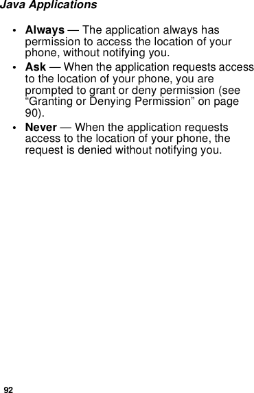92Java Applications• Always — The application always has permission to access the location of your phone, without notifying you.•Ask — When the application requests access to the location of your phone, you are prompted to grant or deny permission (see “Granting or Denying Permission” on page 90).• Never — When the application requests access to the location of your phone, the request is denied without notifying you.
