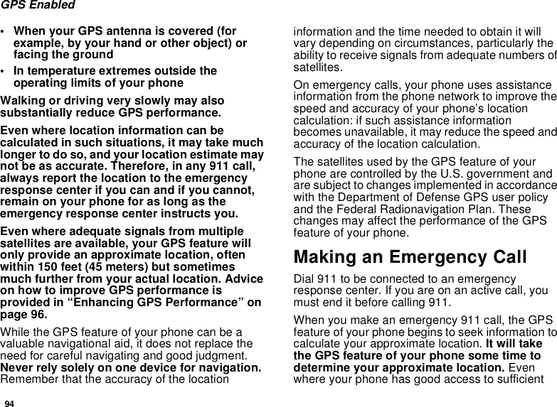 94GPS Enabled• When your GPS antenna is covered (for example, by your hand or other object) or facing the ground• In temperature extremes outside the operating limits of your phoneWalking or driving very slowly may also substantially reduce GPS performance.Even where location information can be calculated in such situations, it may take much longer to do so, and your location estimate may not be as accurate. Therefore, in any 911 call, always report the location to the emergency response center if you can and if you cannot, remain on your phone for as long as the emergency response center instructs you.Even where adequate signals from multiple satellites are available, your GPS feature will only provide an approximate location, often within 150 feet (45 meters) but sometimes much further from your actual location. Advice on how to improve GPS performance is provided in “Enhancing GPS Performance” on page 96.While the GPS feature of your phone can be a valuable navigational aid, it does not replace the need for careful navigating and good judgment. Never rely solely on one device for navigation. Remember that the accuracy of the location information and the time needed to obtain it will vary depending on circumstances, particularly the ability to receive signals from adequate numbers of satellites.On emergency calls, your phone uses assistance information from the phone network to improve the speed and accuracy of your phone’s location calculation: if such assistance information becomes unavailable, it may reduce the speed and accuracy of the location calculation.The satellites used by the GPS feature of your phone are controlled by the U.S. government and are subject to changes implemented in accordance with the Department of Defense GPS user policy and the Federal Radionavigation Plan. These changes may affect the performance of the GPS feature of your phone.Making an Emergency CallDial 911 to be connected to an emergency response center. If you are on an active call, you must end it before calling 911.When you make an emergency 911 call, the GPS feature of your phone begins to seek information to calculate your approximate location. It will take the GPS feature of your phone some time to determine your approximate location. Even where your phone has good access to sufficient 