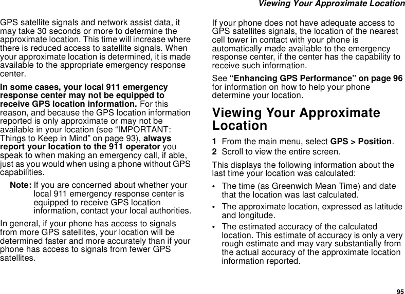 95 Viewing Your Approximate LocationGPS satellite signals and network assist data, it may take 30 seconds or more to determine the approximate location. This time will increase where there is reduced access to satellite signals. When your approximate location is determined, it is made available to the appropriate emergency response center.In some cases, your local 911 emergency response center may not be equipped to receive GPS location information. For this reason, and because the GPS location information reported is only approximate or may not be available in your location (see “IMPORTANT: Things to Keep in Mind” on page 93), always report your location to the 911 operator you speak to when making an emergency call, if able, just as you would when using a phone without GPS capabilities.Note: If you are concerned about whether your local 911 emergency response center is equipped to receive GPS location information, contact your local authorities.In general, if your phone has access to signals from more GPS satellites, your location will be determined faster and more accurately than if your phone has access to signals from fewer GPS satellites.If your phone does not have adequate access to GPS satellites signals, the location of the nearest cell tower in contact with your phone is automatically made available to the emergency response center, if the center has the capability to receive such information.See “Enhancing GPS Performance” on page 96 for information on how to help your phone determine your location.Viewing Your Approximate Location1From the main menu, select GPS &gt; Position.2Scroll to view the entire screen.This displays the following information about the last time your location was calculated:•The time (as Greenwich Mean Time) and date that the location was last calculated.•The approximate location, expressed as latitude and longitude.•The estimated accuracy of the calculated location. This estimate of accuracy is only a very rough estimate and may vary substantially from the actual accuracy of the approximate location information reported.