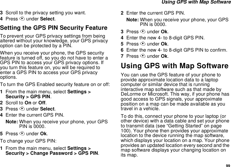 99 Using GPS with Map Software3Scroll to the privacy setting you want.4Press A under Select.Setting the GPS PIN Security FeatureTo prevent your GPS privacy settings from being altered without your knowledge, your GPS privacy option can be protected by a PIN.When you receive your phone, the GPS security feature is turned off, so you do not have to enter a GPS PIN to access your GPS privacy options. If you turn this feature on, you will be required to enter a GPS PIN to access your GPS privacy options.To turn the GPS Enabled security feature on or off:1From the main menu, select Settings &gt; Security &gt; GPS PIN.2Scroll to On or Off. 3Press A under Select.4Enter the current GPS PIN.Note: When you receive your phone, your GPS PIN is 0000.5Press A under Ok.To change your GPS PIN:1From the main menu, select Settings &gt; Security &gt; Change Password &gt; GPS PIN.2Enter the current GPS PIN.Note: When you receive your phone, your GPS PIN is 0000.3Press A under Ok.4Enter the new 4- to 8-digit GPS PIN.5Press A under Ok.6Enter the new 4- to 8-digit GPS PIN to confirm.7Press A under Ok.Using GPS with Map SoftwareYou can use the GPS feature of your phone to provide approximate location data to a laptop computer or similar device that is running interactive map software such as that made by DeLorme or Microsoft. This way, if your phone has good access to GPS signals, your approximate position on a map can be made available as you travel in a vehicle.To do this, connect your phone to your laptop (or other device) with a data cable and set your phone to transmit data (see “Getting Started” on page 100). Your phone then provides your approximate location to the device running the map software, which displays your location on a map. Your phone provides an updated location every second and the map software displays your changing location on its map.