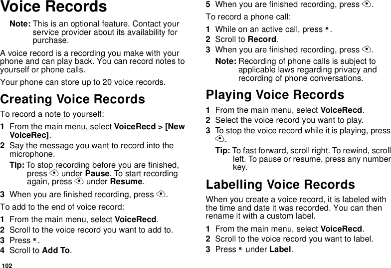 102Voice RecordsNote: This is an optional feature. Contact your service provider about its availability for purchase.A voice record is a recording you make with your phone and can play back. You can record notes to yourself or phone calls.Your phone can store up to 20 voice records.Creating Voice RecordsTo record a note to yourself:1From the main menu, select VoiceRecd &gt; [New VoiceRec].2Say the message you want to record into the microphone.Tip: To stop recording before you are finished, press A under Pause. To start recording again, press A under Resume.3When you are finished recording, press A.To add to the end of voice record:1From the main menu, select VoiceRecd.2Scroll to the voice record you want to add to.3Press m.4Scroll to Add To.5When you are finished recording, press A.To record a phone call:1While on an active call, press m.2Scroll to Record.3When you are finished recording, press A.Note: Recording of phone calls is subject to applicable laws regarding privacy and recording of phone conversations.Playing Voice Records1From the main menu, select VoiceRecd.2Select the voice record you want to play.3To stop the voice record while it is playing, press A.Tip: To fast forward, scroll right. To rewind, scroll left. To pause or resume, press any number key.Labelling Voice RecordsWhen you create a voice record, it is labeled with the time and date it was recorded. You can then rename it with a custom label.1From the main menu, select VoiceRecd.2Scroll to the voice record you want to label.3Press m under Label.