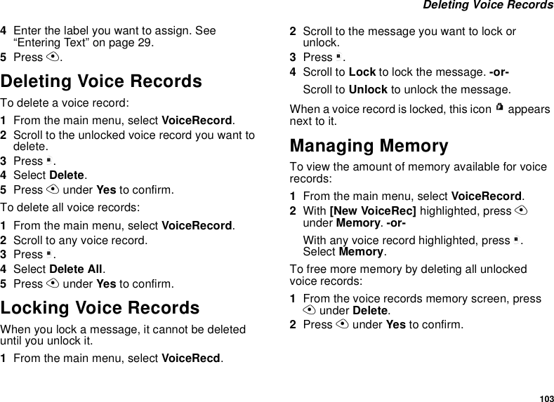 103 Deleting Voice Records4Enter the label you want to assign. See “Entering Text” on page 29.5Press A.Deleting Voice RecordsTo delete a voice record:1From the main menu, select VoiceRecord.2Scroll to the unlocked voice record you want to delete.3Press m.4Select Delete.5Press A under Yes to confirm.To delete all voice records:1From the main menu, select VoiceRecord.2Scroll to any voice record.3Press m.4Select Delete All.5Press A under Yes to confirm.Locking Voice RecordsWhen you lock a message, it cannot be deleted until you unlock it.1From the main menu, select VoiceRecd.2Scroll to the message you want to lock or unlock.3Press m.4Scroll to Lock to lock the message. -or-Scroll to Unlock to unlock the message.When a voice record is locked, this icon R appears next to it.Managing MemoryTo view the amount of memory available for voice records:1From the main menu, select VoiceRecord.2With [New VoiceRec] highlighted, press A under Memory. -or-With any voice record highlighted, press m. Select Memory.To free more memory by deleting all unlocked voice records:1From the voice records memory screen, press A under Delete.2Press A under Yes to confirm.