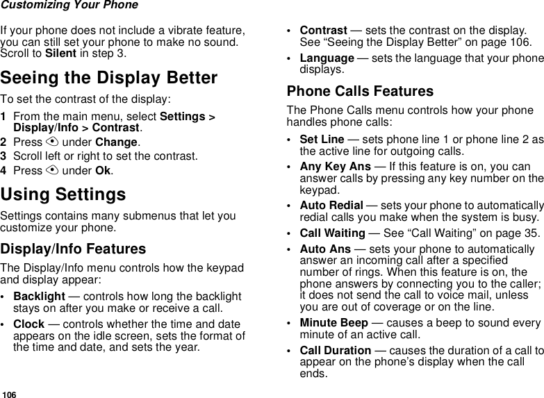 106Customizing Your PhoneIf your phone does not include a vibrate feature, you can still set your phone to make no sound. Scroll to Silent in step 3.Seeing the Display BetterTo set the contrast of the display:1From the main menu, select Settings &gt; Display/Info &gt; Contrast.2Press A under Change.3Scroll left or right to set the contrast.4Press A under Ok.Using SettingsSettings contains many submenus that let you customize your phone.Display/Info FeaturesThe Display/Info menu controls how the keypad and display appear:• Backlight — controls how long the backlight stays on after you make or receive a call.•Clock — controls whether the time and date appears on the idle screen, sets the format of the time and date, and sets the year.•Contrast — sets the contrast on the display. See “Seeing the Display Better” on page 106.• Language — sets the language that your phone displays.Phone Calls FeaturesThe Phone Calls menu controls how your phone handles phone calls:• Set Line — sets phone line 1 or phone line 2 as the active line for outgoing calls.• Any Key Ans — If this feature is on, you can answer calls by pressing any key number on the keypad.• Auto Redial — sets your phone to automatically redial calls you make when the system is busy.• Call Waiting — See “Call Waiting” on page 35.•Auto Ans — sets your phone to automatically answer an incoming call after a specified number of rings. When this feature is on, the phone answers by connecting you to the caller; it does not send the call to voice mail, unless you are out of coverage or on the line.• Minute Beep — causes a beep to sound every minute of an active call.•Call Duration — causes the duration of a call to appear on the phone’s display when the call ends.