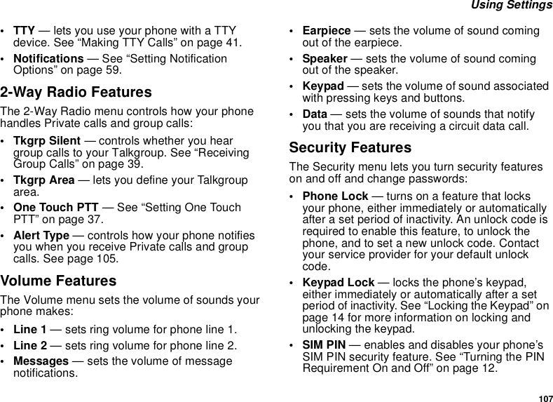 107 Using Settings• TTY — lets you use your phone with a TTY device. See “Making TTY Calls” on page 41.• Notifications — See “Setting Notification Options” on page 59.2-Way Radio FeaturesThe 2-Way Radio menu controls how your phone handles Private calls and group calls:• Tkgrp Silent — controls whether you hear group calls to your Talkgroup. See “Receiving Group Calls” on page 39.•Tkgrp Area — lets you define your Talkgroup area.• One Touch PTT — See “Setting One Touch PTT” on page 37.• Alert Type — controls how your phone notifies you when you receive Private calls and group calls. See page 105.Volume FeaturesThe Volume menu sets the volume of sounds your phone makes:•Line 1 — sets ring volume for phone line 1.•Line 2 — sets ring volume for phone line 2.• Messages — sets the volume of message notifications.• Earpiece — sets the volume of sound coming out of the earpiece.• Speaker — sets the volume of sound coming out of the speaker.•Keypad — sets the volume of sound associated with pressing keys and buttons.•Data — sets the volume of sounds that notify you that you are receiving a circuit data call.Security FeaturesThe Security menu lets you turn security features on and off and change passwords:• Phone Lock — turns on a feature that locks your phone, either immediately or automatically after a set period of inactivity. An unlock code is required to enable this feature, to unlock the phone, and to set a new unlock code. Contact your service provider for your default unlock code.•Keypad Lock — locks the phone’s keypad, either immediately or automatically after a set period of inactivity. See “Locking the Keypad” on page 14 for more information on locking and unlocking the keypad.• SIM PIN — enables and disables your phone’s SIM PIN security feature. See “Turning the PIN Requirement On and Off” on page 12.