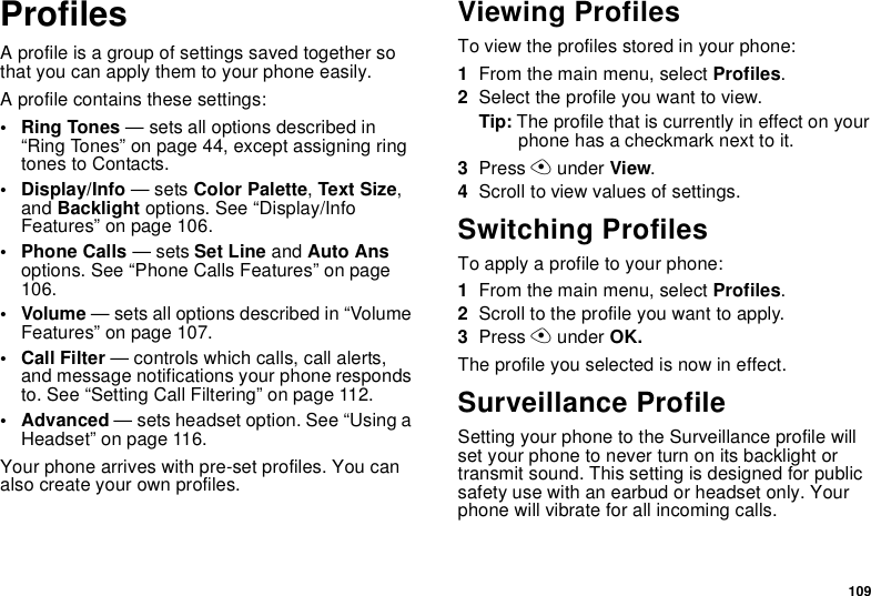 109ProfilesA profile is a group of settings saved together so that you can apply them to your phone easily.A profile contains these settings:• Ring Tones — sets all options described in “Ring Tones” on page 44, except assigning ring tones to Contacts.• Display/Info — sets Color Palette, Text Size, and Backlight options. See “Display/Info Features” on page 106. • Phone Calls — sets Set Line and Auto Ans options. See “Phone Calls Features” on page 106.• Volume — sets all options described in “Volume Features” on page 107.• Call Filter — controls which calls, call alerts, and message notifications your phone responds to. See “Setting Call Filtering” on page 112.• Advanced — sets headset option. See “Using a Headset” on page 116.Your phone arrives with pre-set profiles. You can also create your own profiles.Viewing ProfilesTo view the profiles stored in your phone:1From the main menu, select Profiles.2Select the profile you want to view.Tip: The profile that is currently in effect on your phone has a checkmark next to it.3Press A under View.4Scroll to view values of settings.Switching ProfilesTo apply a profile to your phone:1From the main menu, select Profiles.2Scroll to the profile you want to apply.3Press A under OK.The profile you selected is now in effect.Surveillance ProfileSetting your phone to the Surveillance profile will set your phone to never turn on its backlight or transmit sound. This setting is designed for public safety use with an earbud or headset only. Your phone will vibrate for all incoming calls.