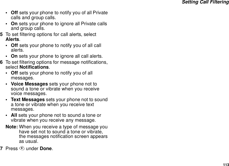 113 Setting Call Filtering•Off sets your phone to notify you of all Private calls and group calls.•On sets your phone to ignore all Private calls and group calls.5To set filtering options for call alerts, select Alerts.•Off sets your phone to notify you of all call alerts.•On sets your phone to ignore all call alerts.6To set filtering options for message notifications, select Notifications.•Off sets your phone to notify you of all messages.• Voice Messages sets your phone not to sound a tone or vibrate when you receive voice messages.• Text Messages sets your phone not to sound a tone or vibrate when you receive text messages.•All sets your phone not to sound a tone or vibrate when you receive any message.Note: When you receive a type of message you have set not to sound a tone or vibrate, the messages notification screen appears as usual.7Press A under Done.