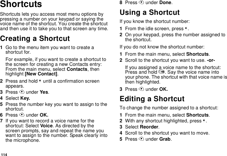114ShortcutsShortcuts lets you access most menu options by pressing a number on your keypad or saying the voice name of the shortcut. You create the shortcut and then use it to take you to that screen any time.Creating a Shortcut1Go to the menu item you want to create a shortcut for.For example, if you want to create a shortcut to the screen for creating a new Contacts entry: From the main menu, select Contacts, then highlight [New Contact].2Press and hold m until a confirmation screen appears.3Press A under Yes.4Select Key.5Press the number key you want to assign to the shortcut.6Press A under OK.7If you want to record a voice name for the shortcut: Select Voice. As directed by the screen prompts, say and repeat the name you want to assign to the number. Speak clearly into the microphone.8Press A under Done.Using a ShortcutIf you know the shortcut number:1From the idle screen, press m.2On your keypad, press the number assigned to the shortcut.If you do not know the shortcut number:1From the main menu, select Shortcuts.2Scroll to the shortcut you want to use. -or-If you assigned a voice name to the shortcut: Press and hold t. Say the voice name into your phone. The shortcut with that voice name is then highlighted.3Press A under OK.Editing a ShortcutTo change the number assigned to a shortcut:1From the main menu, select Shortcuts.2With any shortcut highlighted, press m.3Select Reorder.4Scroll to the shortcut you want to move.5Press A under Grab.