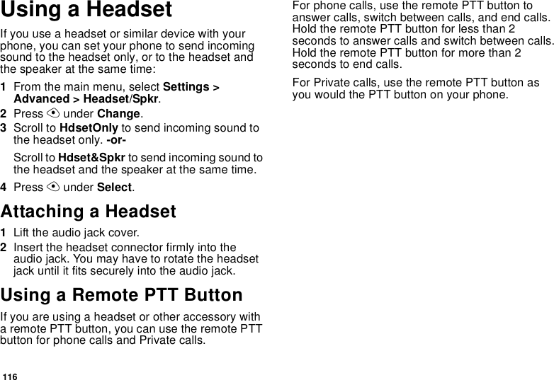 116Using a HeadsetIf you use a headset or similar device with your phone, you can set your phone to send incoming sound to the headset only, or to the headset and the speaker at the same time:1From the main menu, select Settings &gt; Advanced &gt; Headset/Spkr.2Press A under Change.3Scroll to HdsetOnly to send incoming sound to the headset only. -or-Scroll to Hdset&amp;Spkr to send incoming sound to the headset and the speaker at the same time. 4Press A under Select.Attaching a Headset1Lift the audio jack cover.2Insert the headset connector firmly into the audio jack. You may have to rotate the headset jack until it fits securely into the audio jack.Using a Remote PTT ButtonIf you are using a headset or other accessory with a remote PTT button, you can use the remote PTT button for phone calls and Private calls.For phone calls, use the remote PTT button to answer calls, switch between calls, and end calls. Hold the remote PTT button for less than 2 seconds to answer calls and switch between calls. Hold the remote PTT button for more than 2 seconds to end calls.For Private calls, use the remote PTT button as you would the PTT button on your phone.
