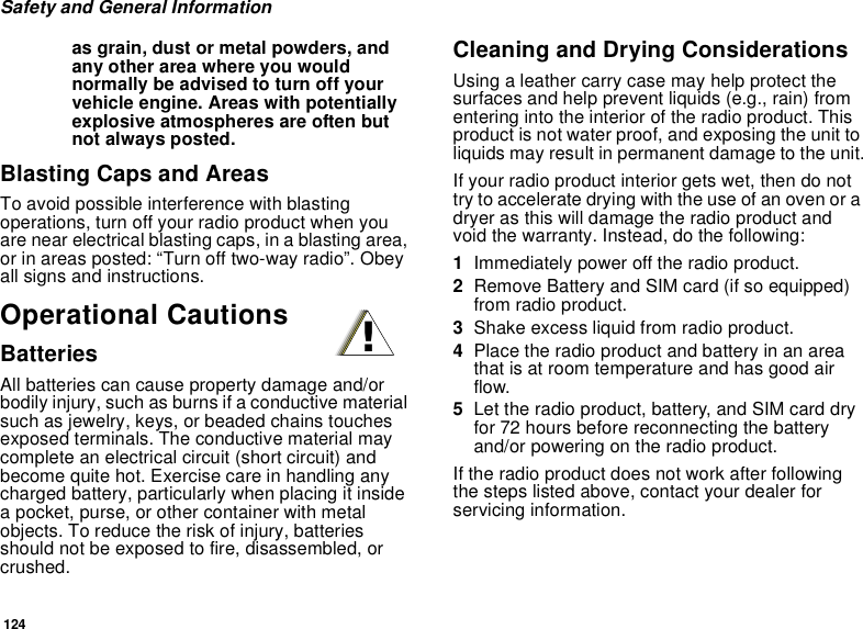 124Safety and General Informationas grain, dust or metal powders, and any other area where you would normally be advised to turn off your vehicle engine. Areas with potentially explosive atmospheres are often but not always posted.Blasting Caps and AreasTo avoid possible interference with blasting operations, turn off your radio product when you are near electrical blasting caps, in a blasting area, or in areas posted: “Turn off two-way radio”. Obey all signs and instructions.Operational CautionsBatteriesAll batteries can cause property damage and/or bodily injury, such as burns if a conductive material such as jewelry, keys, or beaded chains touches exposed terminals. The conductive material may complete an electrical circuit (short circuit) and become quite hot. Exercise care in handling any charged battery, particularly when placing it inside a pocket, purse, or other container with metal objects. To reduce the risk of injury, batteries should not be exposed to fire, disassembled, or crushed.Cleaning and Drying ConsiderationsUsing a leather carry case may help protect the surfaces and help prevent liquids (e.g., rain) from entering into the interior of the radio product. This product is not water proof, and exposing the unit to liquids may result in permanent damage to the unit.If your radio product interior gets wet, then do not try to accelerate drying with the use of an oven or a dryer as this will damage the radio product and void the warranty. Instead, do the following:1Immediately power off the radio product.2Remove Battery and SIM card (if so equipped) from radio product.3Shake excess liquid from radio product.4Place the radio product and battery in an area that is at room temperature and has good air flow.5Let the radio product, battery, and SIM card dry for 72 hours before reconnecting the battery and/or powering on the radio product.If the radio product does not work after following the steps listed above, contact your dealer for servicing information.!
