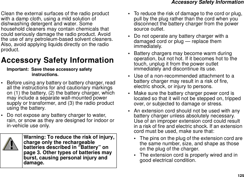 125 Accessory Safety InformationClean the external surfaces of the radio product with a damp cloth, using a mild solution of dishwashing detergent and water. Some household cleaners may contain chemicals that could seriously damage the radio product. Avoid the use of any petroleum-based solvent cleaners. Also, avoid applying liquids directly on the radio product.Accessory Safety InformationImportant:  Save these accessory safety instructions.•Before using any battery or battery charger, read all the instructions for and cautionary markings on (1) the battery, (2) the battery charger, which may include a separate wall-mounted power supply or transformer, and (3) the radio product using the battery.•Do not expose any battery charger to water, rain, or snow as they are designed for indoor or in-vehicle use only.•To reduce the risk of damage to the cord or plug, pull by the plug rather than the cord when you disconnect the battery charger from the power source outlet. •Do not operate any battery charger with a damaged cord or plug — replace them immediately.•Battery chargers may become warm during operation, but not hot. If it becomes hot to the touch, unplug it from the power outlet immediately and discontinue its use. •Use of a non-recommended attachment to a battery charger may result in a risk of fire, electric shock, or injury to persons.•Make sure the battery charger power cord is located so that it will not be stepped on, tripped over, or subjected to damage or stress.•An extension cord should not be used with any battery charger unless absolutely necessary. Use of an improper extension cord could result in a risk of fire and electric shock. If an extension cord must be used, make sure that:•The pins on the plug of the extension cord are the same number, size, and shape as those on the plug of the charger.•The extension cord is properly wired and in good electrical condition. Warning: To reduce the risk of injury, charge only the rechargeable batteries described in “Battery” on page 3. Other types of batteries may burst, causing personal injury and damage.!!