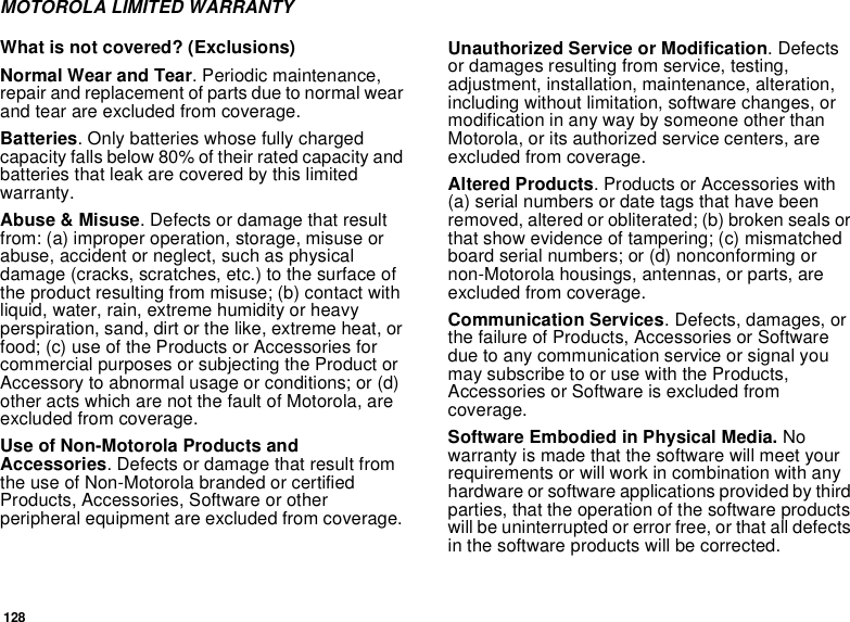 128MOTOROLA LIMITED WARRANTYWhat is not covered? (Exclusions)Normal Wear and Tear. Periodic maintenance, repair and replacement of parts due to normal wear and tear are excluded from coverage.Batteries. Only batteries whose fully charged capacity falls below 80% of their rated capacity and batteries that leak are covered by this limited warranty.Abuse &amp; Misuse. Defects or damage that result from: (a) improper operation, storage, misuse or abuse, accident or neglect, such as physical damage (cracks, scratches, etc.) to the surface of the product resulting from misuse; (b) contact with liquid, water, rain, extreme humidity or heavy perspiration, sand, dirt or the like, extreme heat, or food; (c) use of the Products or Accessories for commercial purposes or subjecting the Product or Accessory to abnormal usage or conditions; or (d) other acts which are not the fault of Motorola, are excluded from coverage.Use of Non-Motorola Products and Accessories. Defects or damage that result from the use of Non-Motorola branded or certified Products, Accessories, Software or other peripheral equipment are excluded from coverage. Unauthorized Service or Modification. Defects or damages resulting from service, testing, adjustment, installation, maintenance, alteration, including without limitation, software changes, or modification in any way by someone other than Motorola, or its authorized service centers, are excluded from coverage. Altered Products. Products or Accessories with (a) serial numbers or date tags that have been removed, altered or obliterated; (b) broken seals or that show evidence of tampering; (c) mismatched board serial numbers; or (d) nonconforming or non-Motorola housings, antennas, or parts, are excluded from coverage.Communication Services. Defects, damages, or the failure of Products, Accessories or Software due to any communication service or signal you may subscribe to or use with the Products, Accessories or Software is excluded from coverage.Software Embodied in Physical Media. No warranty is made that the software will meet your requirements or will work in combination with any hardware or software applications provided by third parties, that the operation of the software products will be uninterrupted or error free, or that all defects in the software products will be corrected. 