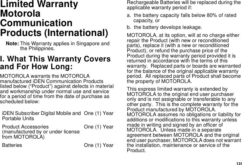131Limited WarrantyMotorola Communication Products (International)Note: This Warranty applies in Singapore and the Philippines.I. What This Warranty Covers and For How Long:MOTOROLA warrants the MOTOROLA manufactured iDEN Communication Products listed below (“Product”) against defects in material and workmanship under normal use and service for a period of time from the date of purchase as scheduled below:Rechargeable Batteries will be replaced during the applicable warranty period if:a. the battery capacity falls below 80% of rated capacity, orb. the battery develops leakage.MOTOROLA, at its option, will at no charge either repair the Product (with new or reconditioned parts), replace it (with a new or reconditioned Product), or refund the purchase price of the Product during the warranty period provided it is returned in accordance with the terms of this warranty.  Replaced parts or boards are warranted for the balance of the original applicable warranty period.  All replaced parts of Product shall become the property of MOTOROLA.This express limited warranty is extended by MOTOROLA to the original end user purchaser only and is not assignable or transferable to any other party.  This is the complete warranty for the Product manufactured by MOTOROLA.  MOTOROLA assumes no obligations or liability for additions or modifications to this warranty unless made in writing and signed by an officer of MOTOROLA.  Unless made in a separate agreement between MOTOROLA and the original end user purchaser, MOTOROLA does not warrant the installation, maintenance or service of the Product.iDEN Subscriber Digital Mobile and Portable Units One (1) YearProduct Accessories (manufactured by or under license from MOTOROLA)One (1) YearBatteries One (1) Year